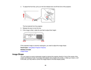 Page 64

2.
Toadjust thefront foot,pulluponthe foot release leverandliftthe front ofthe projector.
 The
footextends fromtheprojector.
 3.
Release thelever tolock thefoot.
 4.
Ifthe image istilted, rotate therear feettoadjust theirheight.
 If
the projected imageisunevenly rectangular, youneed toadjust theimage shape.
 Parent
topic:UsingBasicProjector Features
 Related
concepts
 Image
Shape
 Image
Shape
 You
canproject anevenly rectangular imagebyplacing theprojector directlyinfront ofthe center ofthe
 screen...