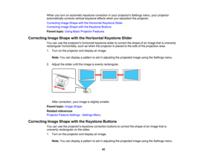 Page 65

When
youturn onautomatic keystonecorrection inyour projectors Settingsmenu,yourprojector
 automatically
correctsverticalkeystone effectswhenyoureposition theprojector.
 Correcting
ImageShape withtheHorizontal KeystoneSlider
 Correcting
ImageShape withtheKeystone Buttons
 Parent
topic:UsingBasicProjector Features
 Correcting
ImageShape withtheHorizontal KeystoneSlider
 You
canusetheprojectors horizontalkeystoneslidertocorrect theshape ofan image thatisunevenly
 rectangular
horizontally, suchaswhen...