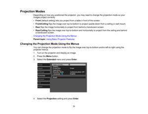 Page 71

Projection
Modes
 Depending
onhow youpositioned theprojector, youmay need tochange theprojection modesoyour
 images
projectcorrectly.
 •
Front (default setting)letsyou project fromatable infront ofthe screen.
 •
Front/Ceiling flipstheimage overtop-to-bottom toproject upside-down fromaceiling orwall mount.
 •
Rear flipstheimage horizontally toproject frombehind atranslucent screen.
 •
Rear/Ceiling flipstheimage overtop-to-bottom andhorizontally toproject fromtheceiling andbehind
 a
translucent screen....