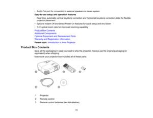 Page 11

•
Audio Outport forconnection toexternal speakers orstereo system
 Easy-to-use
setupandoperation features
 •
Real-time, automaticverticalkeystone correction andhorizontal keystonecorrection sliderforflexible
 projector
placement
 •
Epsons InstantOffand Direct Power Onfeatures forquick setup andshut down
 •
1.2 ×optical zoomratioforimproved zoomingcapability
 Product
BoxContents
 Additional
Components
 Optional
Equipment andReplacement Parts
 Warranty
andRegistration Information
 Parent...