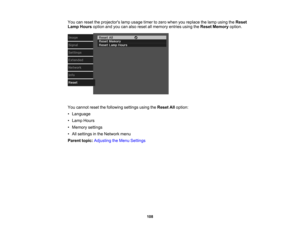 Page 108

You
canreset theprojectors lampusage timertozero when youreplace thelamp using theReset
 Lamp
Hours optionandyoucanalso reset allmemory entriesusingtheReset Memory option.
 You
cannot resetthefollowing settingsusingtheReset Alloption:
 •
Language
 •
Lamp Hours
 •
Memory settings
 •
All settings inthe Network menu
 Parent
topic:Adjusting theMenu Settings
 108 