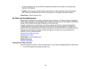 Page 111

•
To remove stubborn dirt,useasoft cloth moistened withwater andmild soap. Donot spray liquid
 directly
onthe projector.
 Caution:
Donot use wax, alcohol, benzine, paintthinner, orother chemicals toclean theprojector
 case.
These candamage thecase. Donot use canned air,orthe gases mayleave aresidue.
 Parent
topic:Projector Maintenance
 Air
Filter andVent Maintenance
 Regular
filtermaintenance isimportant tomaintaining yourprojector. YourEpson projector isdesigned
 with
aneasily accessible,...