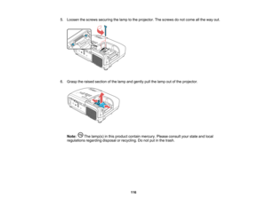 Page 116

5.
Loosen thescrews securing thelamp tothe projector. Thescrews donot come allthe way out.
 6.
Grasp theraised section ofthe lamp andgently pullthelamp outofthe projector.
 Note:
Thelamp(s) inthis product containmercury. Pleaseconsult yourstate andlocal
 regulations
regardingdisposalorrecycling. Donot putinthe trash.
 116    