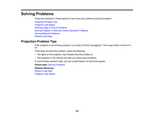 Page 122

Solving
Problems
 Check
thesolutions inthese sections ifyou have anyproblems usingtheprojector.
 Projection
ProblemTips
 Projector
LightStatus
 Solving
ImageorSound Problems
 Solving
Projector orRemote ControlOperation Problems
 Solving
Network Problems
 Where
toGet Help
 Projection
ProblemTips
 If
the projector isnot working properly, tryturning itoff and unplugging it.Then plugitback inand turn it
 on.

If
this does notsolve theproblem, checkthefollowing:
 •
The lights onthe projector mayindicate...