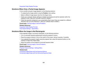 Page 130

Supported
VideoDisplay Formats
 Solutions
WhenOnlyaPartial ImageAppears
 If
only apartial computer imageappears, trythe following solutions:
 •
Try adjusting theimage position usingthePosition menusetting.
 •
Select adifferent imageaspect ratiofrom theSignal menu.
 •
Check yourcomputer displaysettings todisable dualdisplay andsetthe resolution withinthe
 projectors
limits.(Seeyourcomputer manualfordetails.)
 •
Check theresolution assignedtoyour presentation filestosee ifthey arecreated foradifferent...