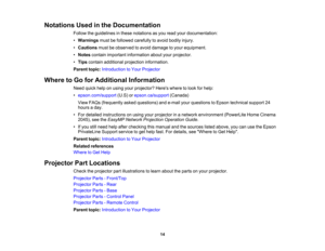 Page 14

Notations
Usedinthe Documentation
 Follow
theguidelines inthese notations asyou read yourdocumentation:
 •
Warnings mustbefollowed carefully toavoid bodily injury.
 •
Cautions mustbeobserved toavoid damage toyour equipment.
 •
Notes contain important information aboutyourprojector.
 •
Tips contain additional projection information.
 Parent
topic:Introduction toYour Projector
 Where
toGo forAdditional Information
 Need
quickhelponusing yourprojector? Hereswheretolook forhelp:
 •
epson.com/support...