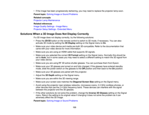Page 133

•
Ifthe image hasbeen progressively darkening,youmay need toreplace theprojector lampsoon.
 Parent
topic:Solving ImageorSound Problems
 Related
concepts
 Projector
LampMaintenance
 Related
references
 Image
Quality Settings -Image Menu
 Projector
SetupSettings -Extended Menu
 Solutions
Whena3D Image DoesNotDisplay Correctly
 If
a 3D image doesnotdisplay correctly, trythe following solutions:
 •
Press the2D/3D buttononthe remote controltoswitch to3D mode, ifnecessary. Youcanalso
 activate
3Dmode...