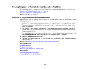 Page 135

Solving
Projector orRemote ControlOperation Problems
 Check
thesolutions inthese sections ifyou have problems operating theprojector orremote control.
 Solutions
toProjector PowerorShut-Off Problems
 Solutions
toProblems withtheRemote Control
 Parent
topic:Solving Problems
 Solutions
toProjector PowerorShut-Off Problems
 If
the projector doesnotcome onwhen youpress thepower button oritshuts offunexpectedly, trythe
 following
solutions:
 •
Make surethepower cordissecurely connected tothe projector...