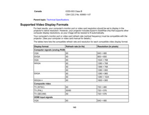 Page 143

Canada
 ICES-003
ClassB
 CSA
C22.2 No.60950-1-07
 Parent
topic:Technical Specifications
 Supported
VideoDisplay Formats
 For
best results, yourcomputers monitorportorvideo cardresolution shouldbeset todisplay inthe
 projectors
nativeresolution. However,yourprojector includesEpsonsSizeWise chipthatsupports other
 computer
displayresolutions, soyour image willberesized tofitautomatically.
 Your
computers monitorportorvideo cardrefresh rate(vertical frequency) mustbecompatible withthe
 projector....