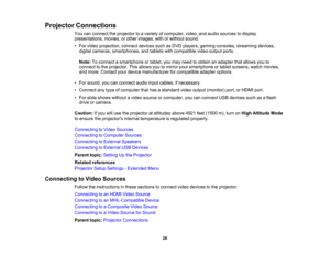 Page 26

Projector
Connections
 You
canconnect theprojector toavariety ofcomputer, video,andaudio sources todisplay
 presentations,
movies,orother images, withorwithout sound.
 •
For video projection, connectdevicessuchasDVD players, gamingconsoles, streaming devices,
 digital
cameras, smartphones, andtablets withcompatible videooutput ports.
 Note:
Toconnect asmartphone ortablet, youmay need toobtain anadapter thatallows youto
 connect
tothe projector. Thisallows youtomirror yoursmartphone ortablet screens,...