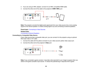 Page 28

2.
Ifyou areusing anMHL adapter, connectitto an MHL-compatible HDMIcable.
 3.
Connect theother endofthe cable tothe projectors HDMI1/MHL port.
 Note:
Theprojector convertsthedigital audiosignal sentfrom yourvideo source intoamono analog
 signal
forthe internal speaker orastereo analog signalifyou areconnecting toexternal speakers.
 Parent
topic:Connecting toVideo Sources
 Related
tasks
 Connecting
toExternal Speakers
 Connecting
toaComposite VideoSource
 If
your video source hasacomposite...