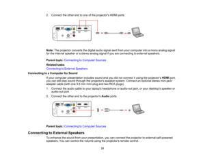 Page 31

2.
Connect theother endtoone ofthe projectors HDMIports.
 Note:
Theprojector convertsthedigital audiosignal sentfrom yourcomputer intoamono analog signal
 for
the internal speaker orastereo analog signalifyou areconnecting toexternal speakers.
 Parent
topic:Connecting toComputer Sources
 Related
tasks
 Connecting
toExternal Speakers
 Connecting
toaComputer forSound
 If
your computer presentation includessoundandyoudidnot connect itusing theprojectors HDMIport,
 you
canstillplay sound through...