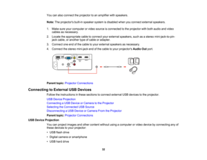 Page 32

You
canalso connect theprojector toan amplifier withspeakers.
 Note:
Theprojectors built-inspeaker systemisdisabled whenyouconnect external speakers.
 1.
Make sureyourcomputer orvideo source isconnected tothe projector withboth audio andvideo
 cables
asnecessary.
 2.
Locate theappropriate cabletoconnect yourexternal speakers, suchasastereo mini-jack-to-pin-
 jack
cable, oranother typeofcable oradapter.
 3.
Connect oneendofthe cable toyour external speakers asnecessary.
 4.
Connect thestereo mini-jack...