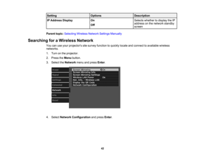 Page 42

Setting
 Options
 Description

IP
Address Display
 On
 Selects
whether todisplay theIP
 address
onthe network standby
 Off

screen

Parent
topic:Selecting WirelessNetworkSettingsManually
 Searching
foraWireless Network
 You
canuseyour projectors sitesurvey function toquickly locateandconnect toavailable wireless
 networks.

1.
Turn onthe projector.
 2.
Press theMenu button.
 3.
Select theNetwork menuandpress Enter.
 4.
Select Network Configuration andpress Enter.
 42 