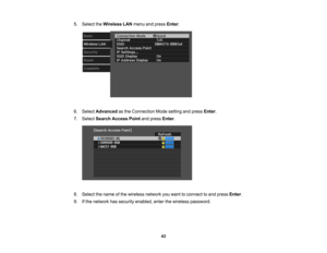 Page 43

5.
Select theWireless LANmenu andpress Enter.
 6.
Select Advanced asthe Connection Modesetting andpress Enter.
 7.
Select Search Access Pointandpress Enter.
 8.
Select thename ofthe wireless networkyouwant toconnect toand press Enter.
 9.
Ifthe network hassecurity enabled, enterthewireless password.
 43 