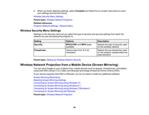 Page 46

6.
When youfinish selecting settings,selectComplete andfollow theon-screen instructions tosave
 your
settings andexitthemenus.
 Wireless
SecurityMenuSettings
 Parent
topic:Wireless NetworkProjection
 Related
references
 Projector
NetworkSettings-Network Menu
 Wireless
SecurityMenuSettings
 Settings
onthe Security menuletyou select thetype ofsecurity andsecurity settingsthatmatch the
 network
youareconnecting theprojector to.
 Setting
 Options
 Description

Security
 WPA2-PSK
andWPA types
 Selects...