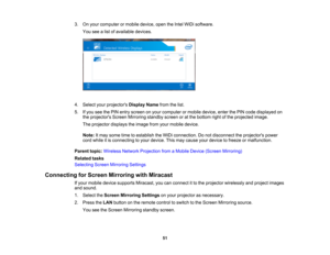 Page 51

3.
Onyour computer ormobile device, opentheIntel WiDi software.
 You
seealist ofavailable devices.
 4.
Select yourprojectors DisplayNamefromthelist.
 5.
Ifyou seethePIN entry screen onyour computer ormobile device, enterthePIN code displayed on
 the
projectors ScreenMirroring standbyscreenoratthe bottom rightofthe projected image.
 The
projector displaystheimage fromyourmobile device.
 Note:
Itmay some timetoestablish theWiDi connection. Donot disconnect theprojectors power
 cord
while itis connecting...