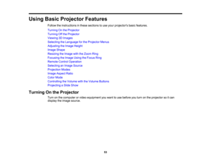 Page 53

Using
BasicProjector Features
 Follow
theinstructions inthese sections touse your projectors basicfeatures.
 Turning
Onthe Projector
 Turning
Offthe Projector
 Viewing
3DImages
 Selecting
theLanguage forthe Projector Menus
 Adjusting
theImage Height
 Image
Shape
 Resizing
theImage withtheZoom Ring
 Focusing
theImage UsingtheFocus Ring
 Remote
ControlOperation
 Selecting
anImage Source
 Projection
Modes
 Image
Aspect Ratio
 Color
Mode
 Controlling
theVolume withtheVolume Buttons
 Projecting
aSlide Show...