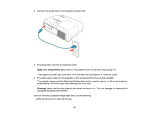 Page 55

2.
Connect thepower cordtothe projectors powerinlet.
 3.
Plug thepower cordintoanelectrical outlet.
 Note:
WithDirect Power Onturned on,theprojector turnsonassoon asyou plug itin.
 The
projectors powerlightturns blue.Thisindicates thattheprojector isreceiving power.
 4.
Press thepower button onthe projector orthe remote controltoturn onthe projector.
 The
projector beepsandtheStatus lightflashes blueasthe projector warmsup.Once theprojector
 is
warmed up,theStatus lightstops flashing andturns blue....