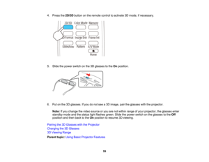 Page 59

4.
Press the2D/3D buttononthe remote controltoactivate 3Dmode, ifnecessary.
 5.
Slide thepower switch onthe 3Dglasses tothe Onposition.
 6.
Putonthe 3Dglasses. Ifyou donot see a3D image, pairtheglasses withtheprojector.
 Note:
Ifyou change thevideo source oryou arenotwithin range ofyour projector, theglasses enter
 standby
modeandthestatus lightflashes green.Slidethepower switch onthe glasses tothe Off
 position
andthen back tothe Onposition toresume 3Dviewing.
 Pairing
the3DGlasses withtheProjector...