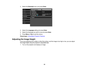 Page 63

3.
Select theExtended menuandpress Enter.
 4.
Select theLanguage settingandpress Enter.
 5.
Select thelanguage youwant touse and press Enter.
 6.
Press Menu orEsc toexit themenus.
 Parent
topic:UsingBasicProjector Features
 Adjusting
theImage Height
 If
you areprojecting fromatable orother flatsurface, andtheimage istoo high orlow, youcanadjust
 the
image heightusingtheprojectors adjustablefeet.
 1.
Turn onthe projector anddisplay animage.
 63 