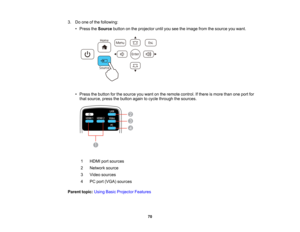 Page 70

3.
Doone ofthe following:
 •
Press theSource buttononthe projector untilyouseetheimage fromthesource youwant.
 •
Press thebutton forthe source youwant onthe remote control. Ifthere ismore thanoneport for
 that
source, pressthebutton againtocycle through thesources.
 1
 HDMI
portsources
 2
 Network
source
 3
 Video
sources
 4
 PC
port (VGA) sources
 Parent
topic:UsingBasicProjector Features
 70   