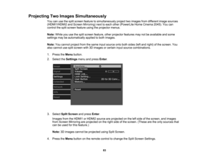 Page 83

Projecting
TwoImages Simultaneously
 You
canusethesplit screen feature tosimultaneously projecttwoimages fromdifferent imagesources
 (HDMI1/HDMI2
andScreen Mirroring) nexttoeach other (PowerLite HomeCinema 2045).Youcan
 control
thesplit screen feature usingtheprojector menus.
 Note:
Whileyouusethesplit screen feature, otherprojector featuresmaynotbeavailable andsome
 settings
maybeautomatically appliedtoboth images.
 Note:
Youcannot projectfromthesame inputsource ontobothsides (leftand right) ofthe...