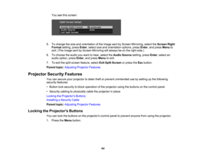 Page 84

You
seethisscreen:
 5.
Tochange thesize andorientation ofthe image sentbyScreen Mirroring, selecttheScreen Right
 Format
setting,pressEnter,select sizeandorientation options,pressEnter,and press Menu to
 exit.
(The image sentbyScreen Mirroring willalways beonthe right side.)
 6.
Tochoose theaudio youwant tohear, select theAudio Source setting,pressEnter,select an
 audio
option, pressEnter,and press Menu toexit.
 7.
Toexit thesplit screen feature, selectExitSplit Screen orpress theEsc button.
 Parent...