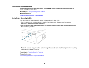 Page 86

Unlocking
theProjector s Buttons
 If
the projectors buttonshavebeen locked, holdtheEnter button onthe projectors controlpanelfor
 seven
seconds tounlock them.
 Parent
topic:Locking theProjector s Buttons
 Related
references
 Projector
FeatureSettings -Settings Menu
 Installing
aSecurity Cable
 You
caninstall twotypes ofsecurity cablesonthe projector todeter theft.
 •
Use thesecurity slotonthe projector toattach aKensington lock.Seeyour local computer or
 electronics
dealerforpurchase information.
 •...