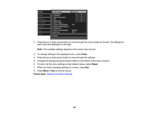 Page 89

2.
Press theupordown arrow button tomove through themenus listedonthe left. The settings for
 each
menu aredisplayed onthe right.
 Note:
Theavailable settingsdependonthe current inputsource.
 3.
Tochange settings inthe displayed menu,pressEnter.
 4.
Press theupordown arrow button tomove through thesettings.
 5.
Change thesettings usingthebuttons listedonthe bottom ofthe menu screens.
 6.
Toreturn allthe menu settings totheir default values, selectReset.
 7.
When youfinish changing settingsonamenu,...