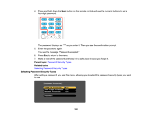 Page 102

4.
Press andhold down theNum button onthe remote controlandusethenumeric buttonstoset a
 four-digit
password.
 The
password displaysas**** asyou enter it.Then youseetheconfirmation prompt.
 5.
Enter thepassword again.
 You
seethemessage Password accepted.
 6.
Press Esctoreturn tothe menu.
 7.
Make anote ofthe password andkeep itin asafe place incase youforget it.
 Parent
topic:Password SecurityTypes
 Related
tasks
 Selecting
Password SecurityTypes
 Selecting
Password SecurityTypes
 After
setting...