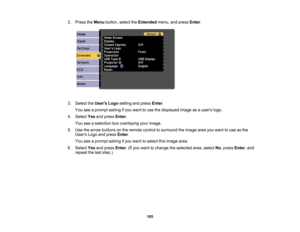 Page 105

2.
Press theMenu button, selecttheExtended menu,andpress Enter.
 3.
Select theUsers Logosetting andpress Enter.
 You
seeaprompt askingifyou want touse thedisplayed imageasausers logo.
 4.
Select Yesandpress Enter.
 You
seeaselection boxoverlaying yourimage.
 5.
Use thearrow buttons onthe remote controltosurround theimage areayouwant touse asthe
 Users
Logoandpress Enter.
 You
seeaprompt askingifyou want toselect thisimage area.
 6.
Select Yesandpress Enter.(If you want tochange theselected area,select...