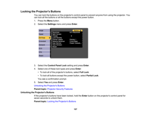Page 107

Locking
theProjector s Buttons
 You
canlock thebuttons onthe projectors controlpaneltoprevent anyonefromusing theprojector. You
 can
lock allthe buttons orall the buttons exceptthepower button.
 1.
Press theMenu button.
 2.
Select theSettings menuandpress Enter.
 3.
Select theControl PanelLocksetting andpress Enter.
 4.
Select oneofthese locktypes andpress Enter:
 •
To lock allofthe projectors buttons,selectFullLock .
 •
To lock allbuttons exceptthepower button, selectPartial Lock.
 You...
