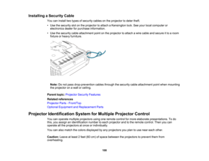 Page 108

Installing
aSecurity Cable
 You
caninstall twotypes ofsecurity cablesonthe projector todeter theft.
 •
Use thesecurity slotonthe projector toattach aKensington lock.Seeyour local computer or
 electronics
dealerforpurchase information.
 •
Use thesecurity cableattachment pointonthe projector toattach awire cable andsecure itto aroom
 fixture
orheavy furniture.
 Note:
Donot pass drop-prevention cablesthrough thesecurity cableattachment pointwhen mounting
 the
projector onawall orceiling.
 Parent...