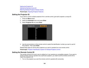 Page 109

Setting
theProjector ID
 Setting
theRemote ControlID
 Matching
Multiple-Projector DisplayQuality
 Parent
topic:Adjusting ProjectorFeatures
 Setting
theProjector ID
 If
you want tocontrol multiple projectors fromaremote control, giveeach projector aunique ID.
 1.
Press theMenu button.
 2.
Select theExtended menuandpress Enter.
 3.
Select Projector IDand press Enter.
 4.
Use thearrow buttons onthe remote controltoselect theidentification numberyouwant touse for
 the
projector. Thenpress Enter.
 Repeat...