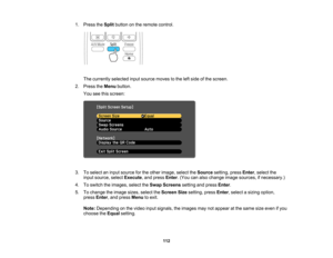 Page 112

1.
Press theSplit button onthe remote control.
 The
currently selectedinputsource movestothe leftside ofthe screen.
 2.
Press theMenu button.
 You
seethisscreen:
 3.
Toselect aninput source forthe other image, selecttheSource setting,pressEnter,select the
 input
source, selectExecute ,and press Enter.(You canalso change imagesources, ifnecessary.)
 4.
Toswitch theimages, selecttheSwap Screens settingandpress Enter.
 5.
Tochange theimage sizes,select theScreen Sizesetting, pressEnter,select asizing...