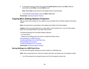 Page 113

6.
Tochoose theaudio youwant tohear, select theAudio Source setting,pressEnter,select an
 audio
option, pressEnter,and press Menu toexit.
 Note:
Select Autotohear audio fromthelargest screen orthe leftscreen.
 7.
Toexit thesplit screen feature, presstheSplit orEsc button.
 Parent
topic:Adjusting ProjectorFeatures
 Copying
MenuSettings Between Projectors
 After
youselect menusettings foryour projector, youcantransfer themtoanother projector ofthe same
 model.

Note:
Anysaved Users Logosetting onthe...