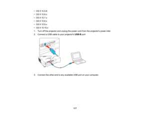 Page 117

•
OS X10.5.8
 •
OS X10.6.x
 •
OS X10.7.x
 •
OS X10.8.x
 •
OS X10.9.x
 •
OS X10.10.x
 1.
Turn offthe projector andunplug thepower cordfrom theprojectors powerinlet.
 2.
Connect aUSB cable toyour projectors USB-Bport.
 3.
Connect theother endtoany available USBportonyour computer.
 117  