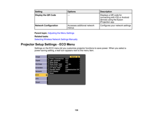 Page 136

Setting
 Options
 Description

Display
theQRCode
 —
 Displays
aQR code for
 connecting
withiOSorAndroid
 devices
usingtheEpson
 iProjection
app
 Network
Configuration
 Accesses
additional network
 Configures
yournetwork settings
 menus

Parent
topic:Adjusting theMenu Settings
 Related
tasks
 Selecting
WirelessNetworkSettingsManually
 Projector
SetupSettings -ECO Menu
 Settings
onthe ECO menu letyou customize projectorfunctions tosave power. Whenyouselect a
 power-saving
setting,aleaf icon appears...