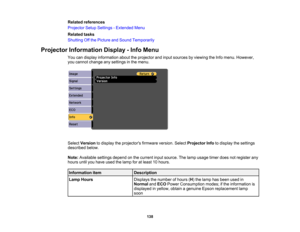 Page 138

Related
references
 Projector
SetupSettings -Extended Menu
 Related
tasks
 Shutting
Offthe Picture andSound Temporarily
 Projector
Information Display-Info Menu
 You
candisplay information abouttheprojector andinput sources byviewing theInfo menu. However,
 you
cannot change anysettings inthe menu.
 Select
Version todisplay theprojectors firmwareversion.SelectProjector Infotodisplay thesettings
 described
below.
 Note:
Available settingsdependonthe current inputsource. Thelamp usage...