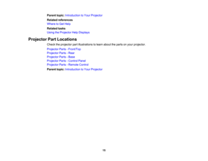 Page 15

Parent
topic:Introduction toYour Projector
 Related
references
 Where
toGet Help
 Related
tasks
 Using
theProjector HelpDisplays
 Projector
PartLocations
 Check
theprojector partillustrations tolearn about theparts onyour projector.
 Projector
Parts-Front/Top
 Projector
Parts-Rear
 Projector
Parts-Base
 Projector
Parts-Control Panel
 Projector
Parts-Remote Control
 Parent
topic:Introduction toYour Projector
 15 