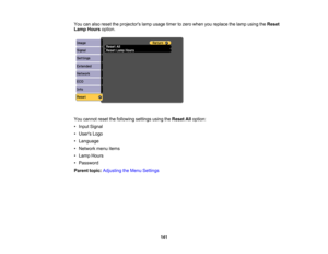 Page 141

You
canalso reset theprojectors lampusage timertozero when youreplace thelamp using theReset
 Lamp
Hours option.
 You
cannot resetthefollowing settingsusingtheReset Alloption:
 •
Input Signal
 •
Users Logo
 •
Language
 •
Network menuitems
 •
Lamp Hours
 •
Password
 Parent
topic:Adjusting theMenu Settings
 141 
