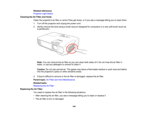 Page 144

Related
references
 Projector
LightStatus
 Cleaning
theAirFilter andVents
 Clean
theprojectors airfilter orvents ifthey getdusty, orifyou seeamessage tellingyoutoclean them.
 1.
Turn offthe projector andunplug thepower cord.
 2.
Gently remove thedust using asmall vacuum designed forcomputers oravery softbrush (suchas
 a
paintbrush).
 Note:
Youcanremove theairfilter soyou canclean bothsides ofit.Do not rinse theairfilter in
 water,
oruse anydetergent orsolvent toclean it.
 Caution:
Donot use canned...