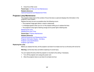 Page 147

5.
Close theairfilter cover.
 Parent
topic:AirFilter andVent Maintenance
 Related
references
 Optional
Equipment andReplacement Parts
 Projector
LampMaintenance
 The
projector keepstrackofthe number ofhours thelamp isused anddisplays thisinformation inthe
 projectors
menusystem.
 Replace
thelamp assoon aspossible whenthefollowing occurs:
 •
The projected imagegetsdarker orstarts todeteriorate
 •
Amessage appearswhenyouturn onthe projector tellingyoutoreplace thelamp
 •
The projectors...