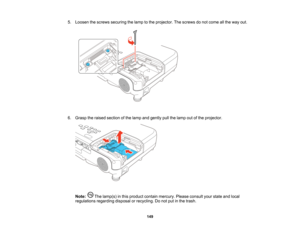 Page 149

5.
Loosen thescrews securing thelamp tothe projector. Thescrews donot come allthe way out.
 6.
Grasp theraised section ofthe lamp andgently pullthelamp outofthe projector.
 Note:
Thelamp(s) inthis product containmercury. Pleaseconsult yourstate andlocal
 regulations
regardingdisposalorrecycling. Donot putinthe trash.
 149    