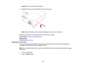 Page 151

Caution:
Donot over-tighten thescrews.
 9.
Replace thelamp cover andtighten thescrew tosecure it.
 Note:
Besure thelamp cover issecurely installedorthe lamp willnot come on.
 Reset
thelamp timer tozero tokeep trackofthe new lamp ’s usage.
 Parent
topic:Projector LampMaintenance
 Related
tasks
 Resetting
theLamp Timer
 Resetting
theLamp Timer
 You
must reset thelamp timer afterreplacing theprojectors lamptoclear thelamp replacement
 message
andtokeep trackoflamp usage correctly.
 Note:
Donot reset...