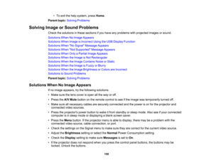 Page 159

•
To exit thehelp system, pressHome .
 Parent
topic:Solving Problems
 Solving
ImageorSound Problems
 Check
thesolutions inthese sections ifyou have anyproblems withprojected imagesorsound.
 Solutions
WhenNoImage Appears
 Solutions
WhenImage isIncorrect UsingtheUSB Display Function
 Solutions
WhenNo Signal Message Appears
 Solutions
WhenNot Supported Message Appears
 Solutions
WhenOnlyaPartial ImageAppears
 Solutions
WhentheImage isNot Rectangular
 Solutions
WhentheImage Contains NoiseorStatic...