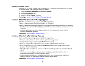 Page 162

Displaying
FromaMac Laptop
 If
you seetheNo Signal message whenyoudisplay fromaMac laptop, youneed toset upthe laptop
 for
mirrored display.(Seeyourlaptop manual fordetails.)
 1.
Open theSystem Preferences utilityandselect Displays .
 2.
Click theArrangement tab.
 3.
Select theMirror Displays checkbox.
 Parent
topic:Solutions WhenNo Signal Message Appears
 Solutions
WhenNot Supported Message Appears
 If
the Not Supported messageappears,trythe following solutions:
 •
Make surethecorrect inputsignal...