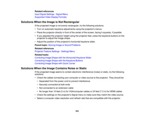 Page 163

Related
references
 Input
Signal Settings -Signal Menu
 Supported
VideoDisplay Formats
 Solutions
WhentheImage isNot Rectangular
 If
the projected imageisnot evenly rectangular, trythe following solutions:
 •
Turn onautomatic keystoneadjustments usingtheprojectors menus.
 •
Place theprojector directlyinfront ofthe center ofthe screen, facingitsquarely, ifpossible.
 •
Ifyou adjusted theprojector heightusingtheprojector feet,press thekeystone buttonsonthe
 projector
toadjust theimage shape.
 •
Adjust...