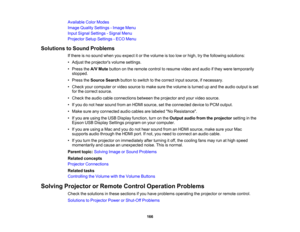 Page 166

Available
ColorModes
 Image
Quality Settings -Image Menu
 Input
Signal Settings -Signal Menu
 Projector
SetupSettings -ECO Menu
 Solutions
toSound Problems
 If
there isno sound whenyouexpect itor the volume istoo low orhigh, trythe following solutions:
 •
Adjust theprojectors volumesettings.
 •
Press theA/V Mute button onthe remote controltoresume videoandaudio ifthey were temporarily
 stopped.

•
Press theSource Searchbuttontoswitch tothe correct inputsource, ifnecessary.
 •
Check yourcomputer orvideo...
